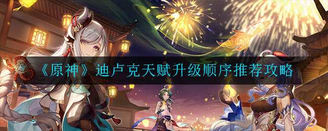 《原神》迪卢克天赋升级顺序推荐攻略