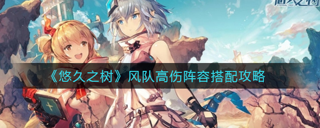 《悠久之树》风队高伤阵容搭配攻略