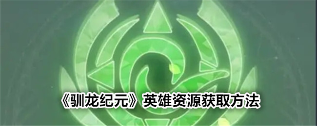 《驯龙纪元》英雄资源获取攻略_《驯龙纪元》英雄资源怎么获取